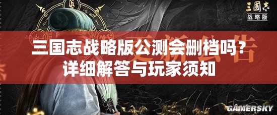 三国志战略版公测会删档吗？详细解答与玩家须知