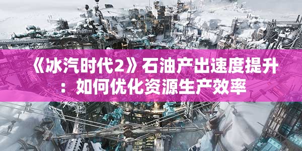 《冰汽时代2》石油产出速度提升：如何优化资源生产效率