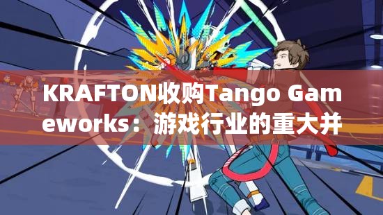 KRAFTON收购Tango Gameworks：游戏行业的重大并购