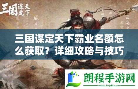 三国谋定天下霸业名额怎么获取？详细攻略与技巧