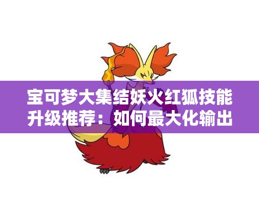 宝可梦大集结妖火红狐技能升级推荐：如何最大化输出与生存能力