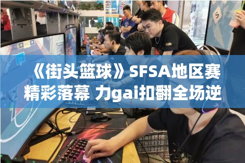 《街头篮球》SFSA地区赛精彩落幕 力gai扣翻全场逆袭夺冠