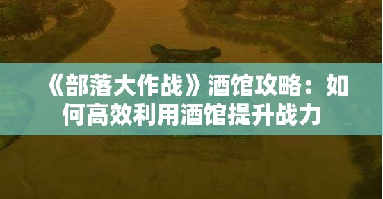 《部落大作战》酒馆攻略：如何高效利用酒馆提升战力