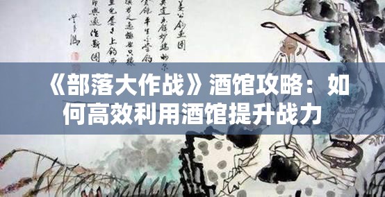 《部落大作战》酒馆攻略：如何高效利用酒馆提升战力